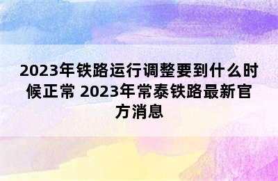 2023年铁路运行调整要到什么时候正常 2023年常泰铁路最新官方消息